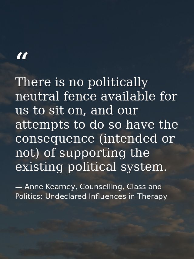 There is no politically neutral fence available for us to sit on, and our attempts to do so have the consequence (intend — Anne Kearney, Counselling, Class and Politics: Undeclared Influences in Therapy