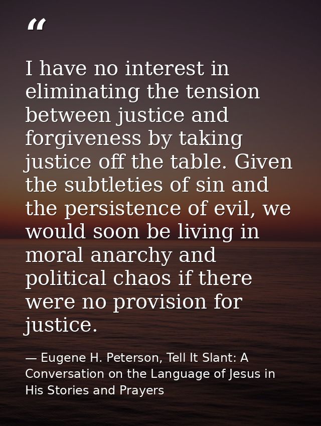 I have no interest in eliminating the tension between justice and forgiveness by taking justice off the table. Given the — Eugene H. Peterson, Tell It Slant: A Conversation on the Language of Jesus in His Stories and Prayers