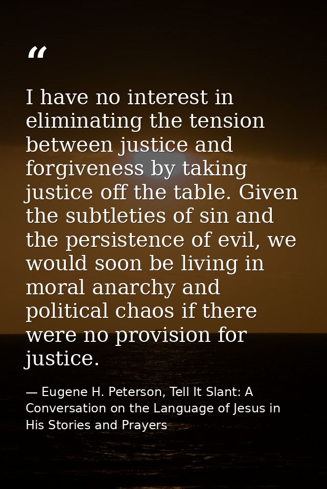 I have no interest in eliminating the tension between justice and forgiveness by taking justice off the table. Given the — Eugene H. Peterson, Tell It Slant: A Conversation on the Language of Jesus in His Stories and Prayers