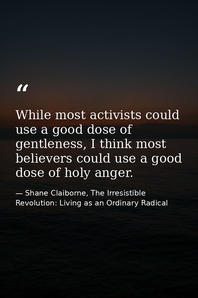 While most activists could use a good dose of gentleness, I think most believers could use a good dose of holy anger. — Shane Claiborne, The Irresistible Revolution: Living as an Ordinary Radical