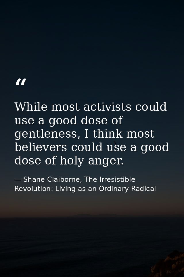 While most activists could use a good dose of gentleness, I think most believers could use a good dose of holy anger. — Shane Claiborne, The Irresistible Revolution: Living as an Ordinary Radical