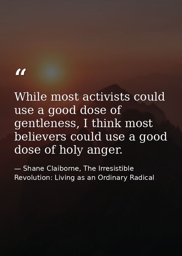 While most activists could use a good dose of gentleness, I think most believers could use a good dose of holy anger. — Shane Claiborne, The Irresistible Revolution: Living as an Ordinary Radical