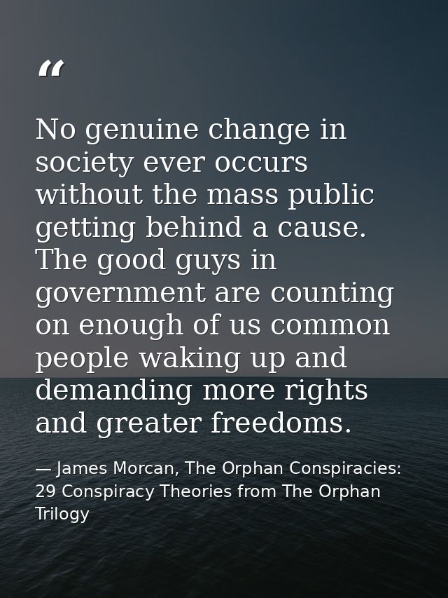 No genuine change in society ever occurs without the mass public getting behind a cause. The good guys in government are — James Morcan, The Orphan Conspiracies: 29 Conspiracy Theories from The Orphan Trilogy
