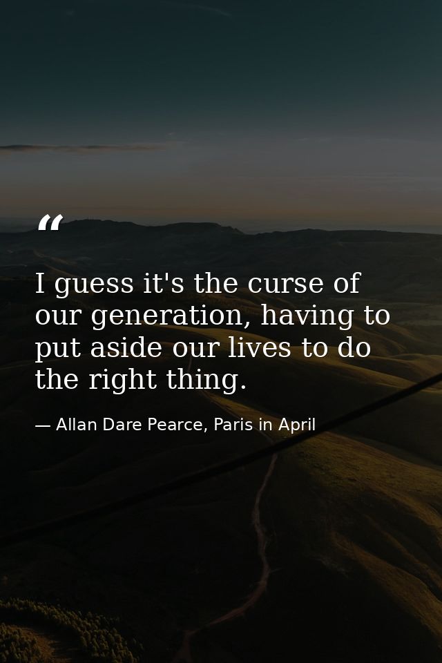 I guess it's the curse of our generation, having to put aside our lives to do the right thing. — Allan Dare Pearce, Paris in April
