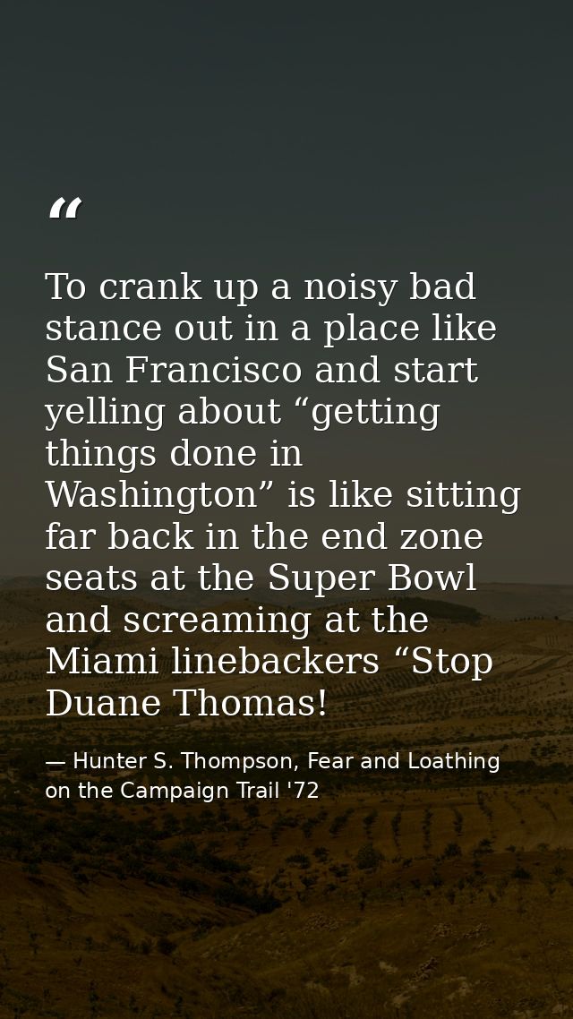 To crank up a noisy bad stance out in a place like San Francisco and start yelling about “getting things done in Washing — Hunter S. Thompson, Fear and Loathing on the Campaign Trail '72