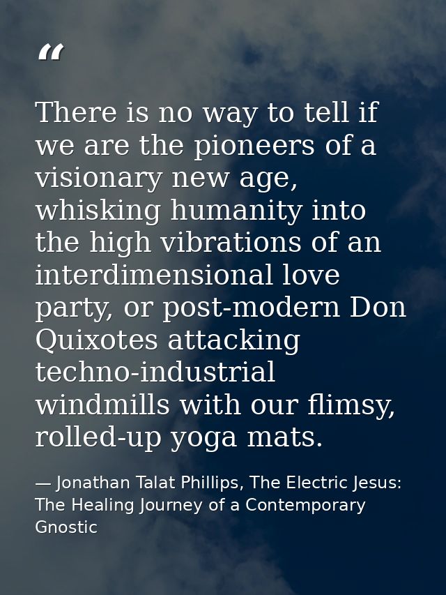 There is no way to tell if we are the pioneers of a visionary new age, whisking humanity into the high vibrations of an  — Jonathan Talat Phillips, The Electric Jesus: The Healing Journey of a Contemporary Gnostic
