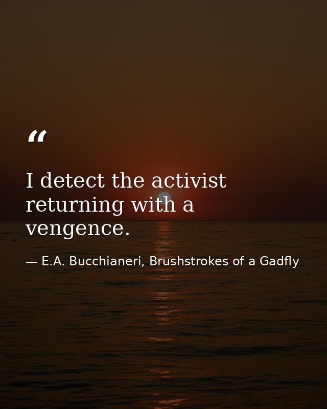 I detect the activist returning with a vengence. — E.A. Bucchianeri, Brushstrokes of a Gadfly