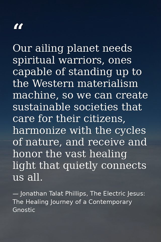 Our ailing planet needs spiritual warriors, ones capable of standing up to the Western materialism machine, so we can cr — Jonathan Talat Phillips, The Electric Jesus: The Healing Journey of a Contemporary Gnostic
