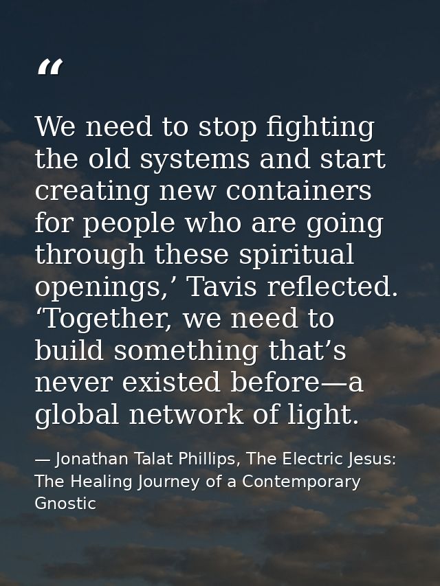 We need to stop fighting the old systems and start creating new containers for people who are going through these spirit — Jonathan Talat Phillips, The Electric Jesus: The Healing Journey of a Contemporary Gnostic