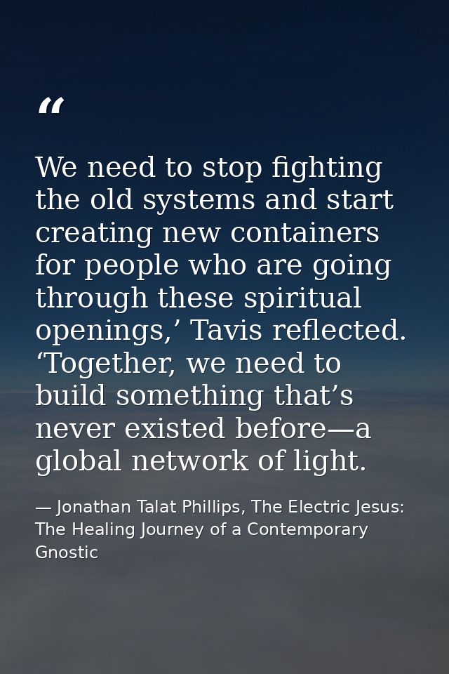 We need to stop fighting the old systems and start creating new containers for people who are going through these spirit — Jonathan Talat Phillips, The Electric Jesus: The Healing Journey of a Contemporary Gnostic