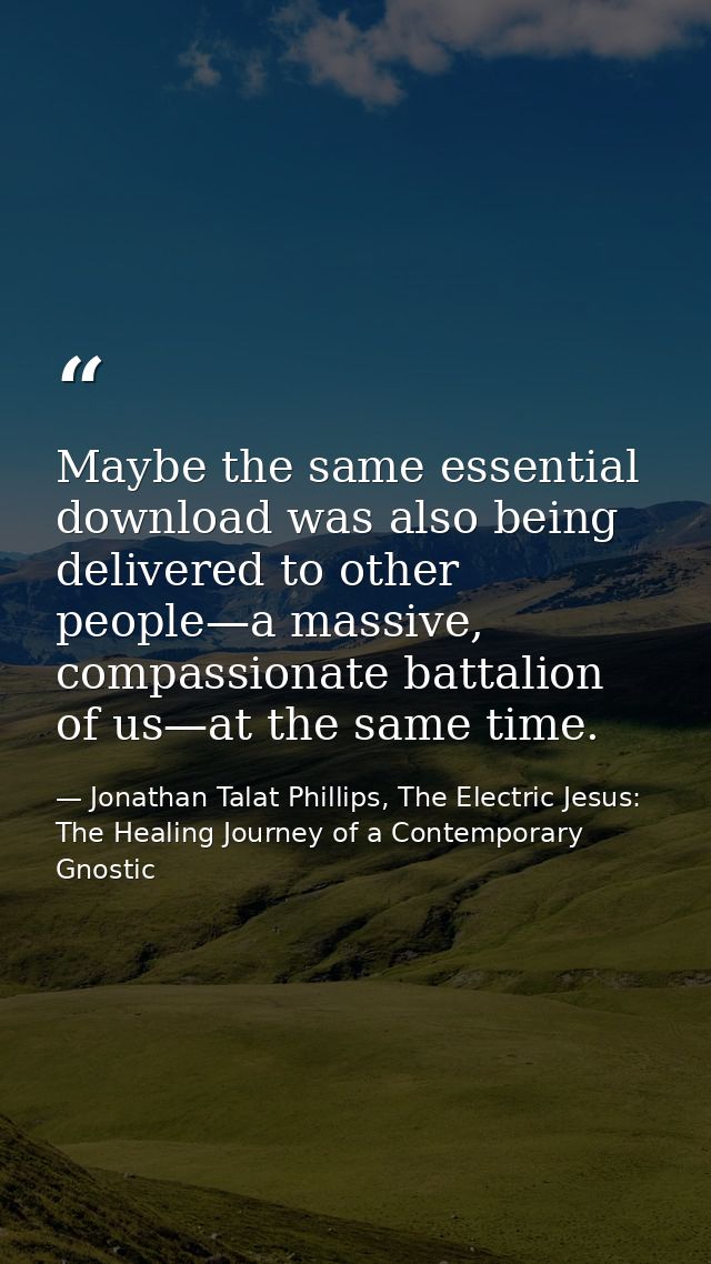 Maybe the same essential download was also being delivered to other people—a massive, compassionate battalion of us—at t — Jonathan Talat Phillips, The Electric Jesus: The Healing Journey of a Contemporary Gnostic