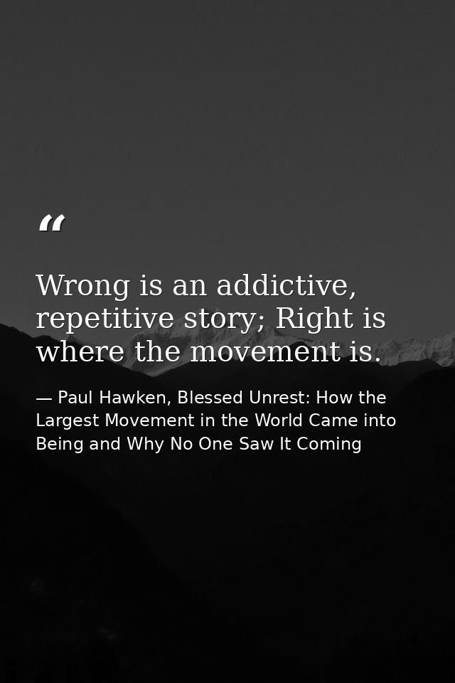 Wrong is an addictive, repetitive story; Right is where the movement is. — Paul Hawken, Blessed Unrest: How the Largest Movement in the World Came into Being and Why No One Saw It Coming