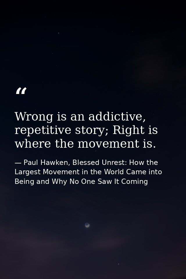 Wrong is an addictive, repetitive story; Right is where the movement is. — Paul Hawken, Blessed Unrest: How the Largest Movement in the World Came into Being and Why No One Saw It Coming