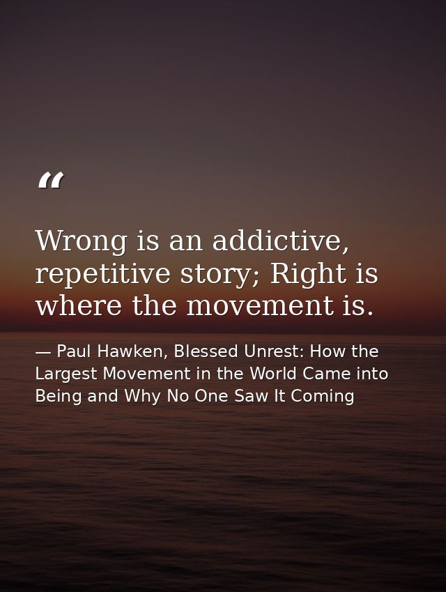 Wrong is an addictive, repetitive story; Right is where the movement is. — Paul Hawken, Blessed Unrest: How the Largest Movement in the World Came into Being and Why No One Saw It Coming
