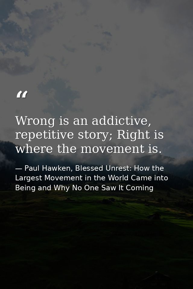 Wrong is an addictive, repetitive story; Right is where the movement is. — Paul Hawken, Blessed Unrest: How the Largest Movement in the World Came into Being and Why No One Saw It Coming
