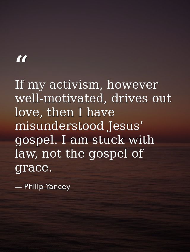 If my activism, however well-motivated, drives out love, then I have misunderstood Jesus’ gospel. I am stuck with law, n — Philip Yancey