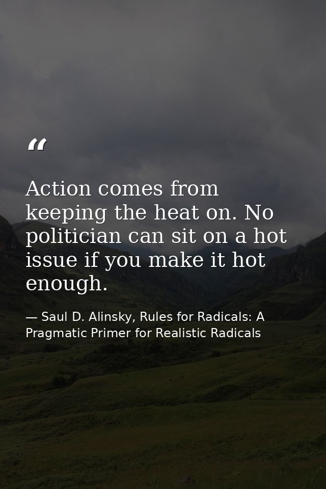 Action comes from keeping the heat on. No politician can sit on a hot issue if you make it hot enough. — Saul D. Alinsky, Rules for Radicals: A Pragmatic Primer for Realistic Radicals