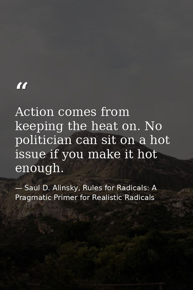 Action comes from keeping the heat on. No politician can sit on a hot issue if you make it hot enough. — Saul D. Alinsky, Rules for Radicals: A Pragmatic Primer for Realistic Radicals