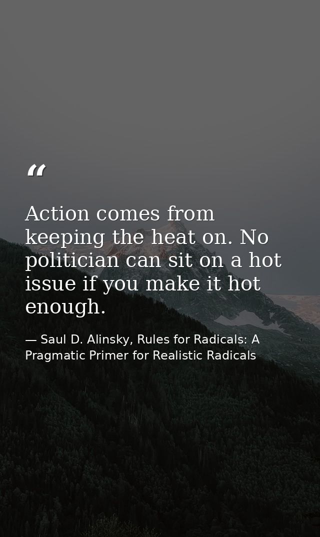 Action comes from keeping the heat on. No politician can sit on a hot issue if you make it hot enough. — Saul D. Alinsky, Rules for Radicals: A Pragmatic Primer for Realistic Radicals