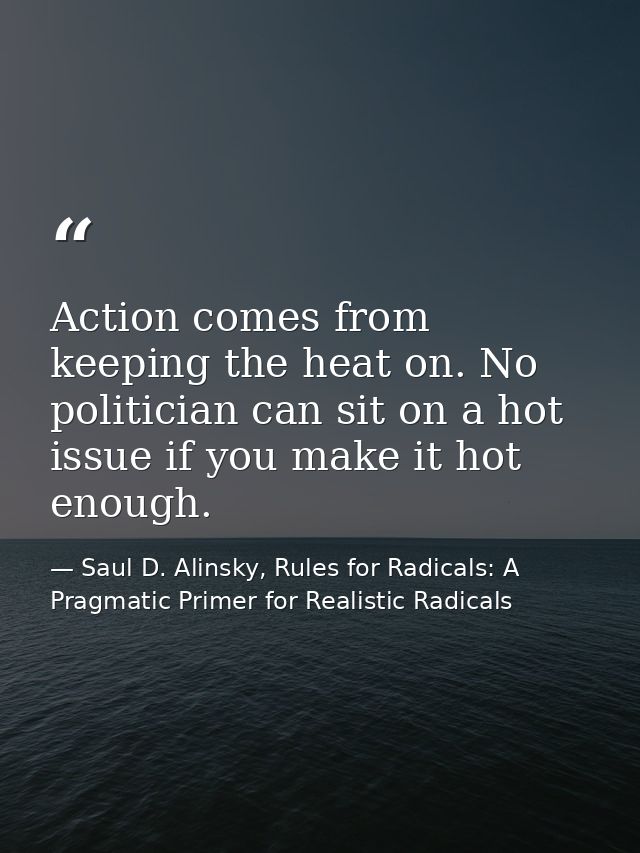 Action comes from keeping the heat on. No politician can sit on a hot issue if you make it hot enough. — Saul D. Alinsky, Rules for Radicals: A Pragmatic Primer for Realistic Radicals