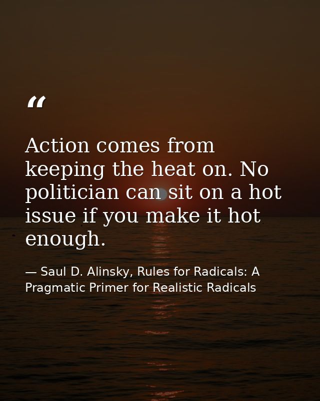 Action comes from keeping the heat on. No politician can sit on a hot issue if you make it hot enough. — Saul D. Alinsky, Rules for Radicals: A Pragmatic Primer for Realistic Radicals