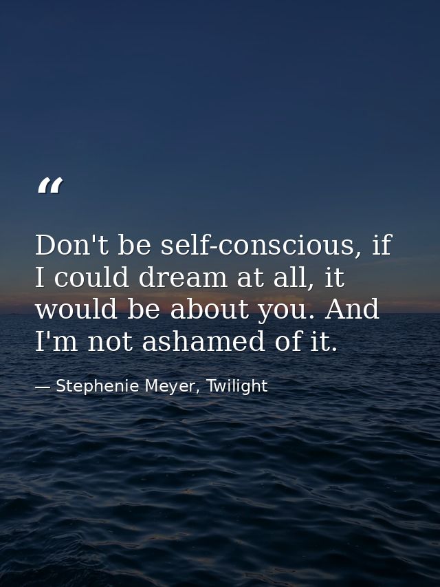 Don't be self-conscious, if I could dream at all, it would be about you. And I'm not ashamed of it. — Stephenie Meyer, Twilight
