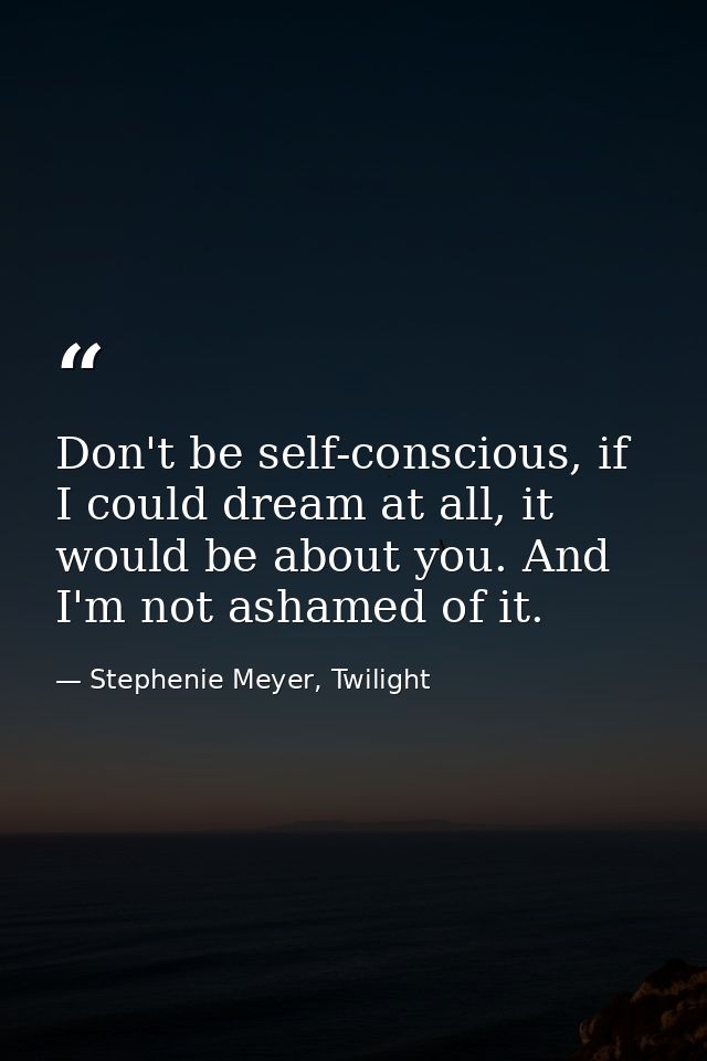 Don't be self-conscious, if I could dream at all, it would be about you. And I'm not ashamed of it. — Stephenie Meyer, Twilight