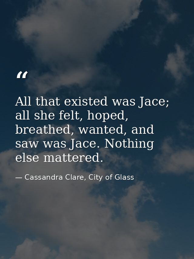 All that existed was Jace; all she felt, hoped, breathed, wanted, and saw was Jace. Nothing else mattered. — Cassandra Clare, City of Glass
