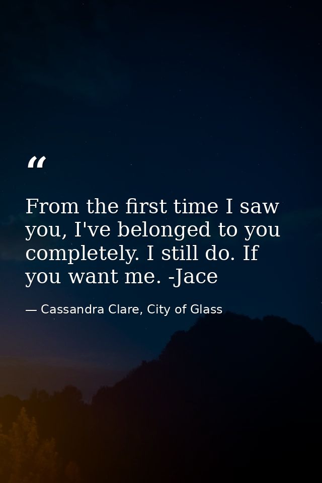 From the first time I saw you, I've belonged to you completely. I still do. If you want me. -Jace — Cassandra Clare, City of Glass
