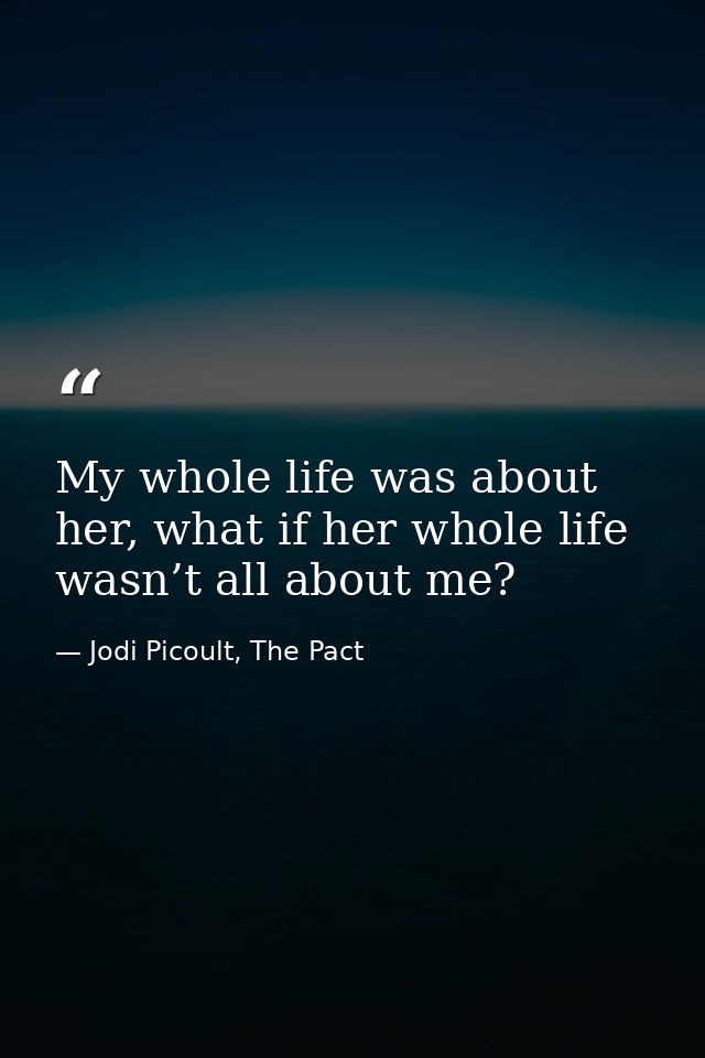 My whole life was about her, what if her whole life wasn’t all about me? — Jodi Picoult, The Pact