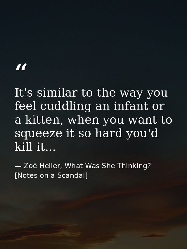 It's similar to the way you feel cuddling an infant or a kitten, when you want to squeeze it so hard you'd kill it... — Zoë Heller, What Was She Thinking? [Notes on a Scandal]