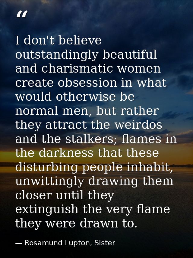 I don't believe outstandingly beautiful and charismatic women create obsession in what would otherwise be normal men, bu — Rosamund Lupton, Sister