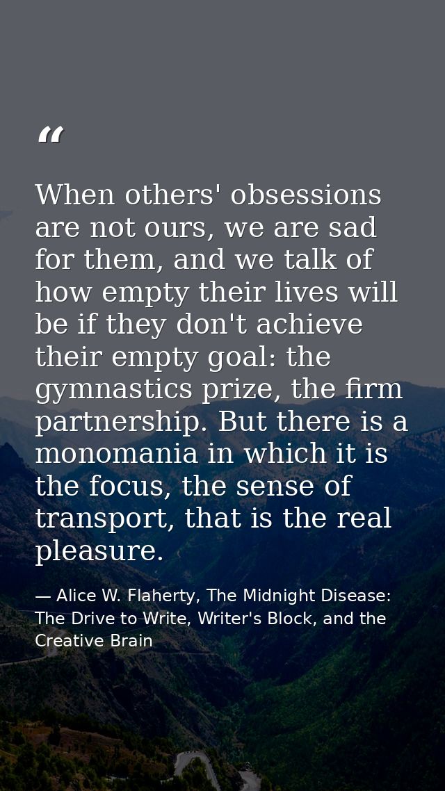 When others' obsessions are not ours, we are sad for them, and we talk of how empty their lives will be if they don't ac — Alice W. Flaherty, The Midnight Disease: The Drive to Write, Writer's Block, and the Creative Brain