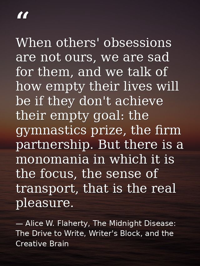 When others' obsessions are not ours, we are sad for them, and we talk of how empty their lives will be if they don't ac — Alice W. Flaherty, The Midnight Disease: The Drive to Write, Writer's Block, and the Creative Brain