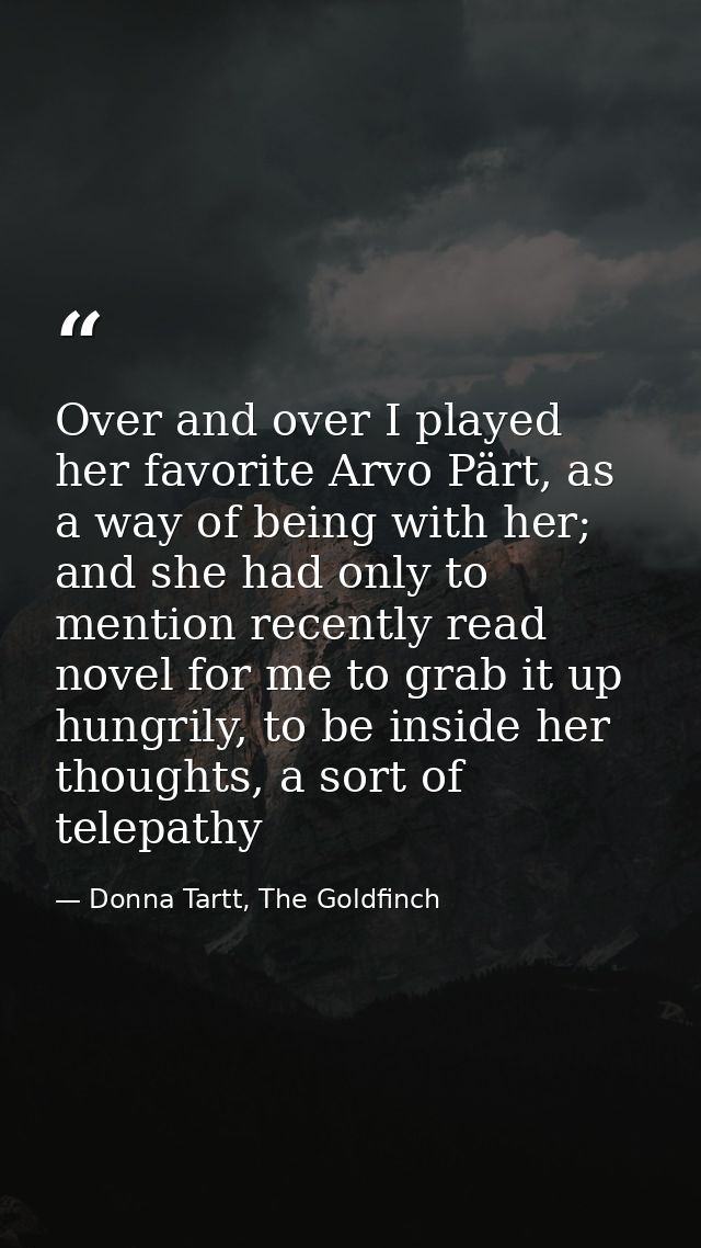 Over and over I played her favorite Arvo Pärt, as a way of being with her; and she had only to mention recently read nov — Donna Tartt, The Goldfinch