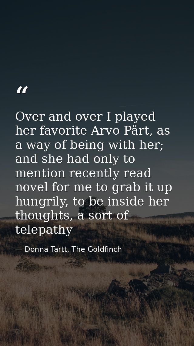 Over and over I played her favorite Arvo Pärt, as a way of being with her; and she had only to mention recently read nov — Donna Tartt, The Goldfinch