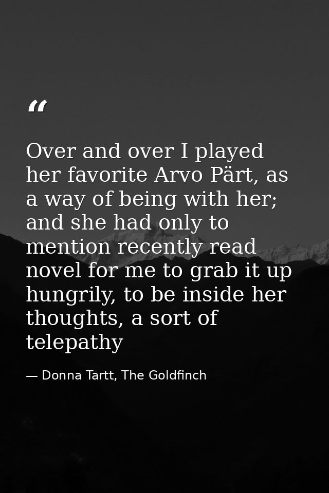 Over and over I played her favorite Arvo Pärt, as a way of being with her; and she had only to mention recently read nov — Donna Tartt, The Goldfinch