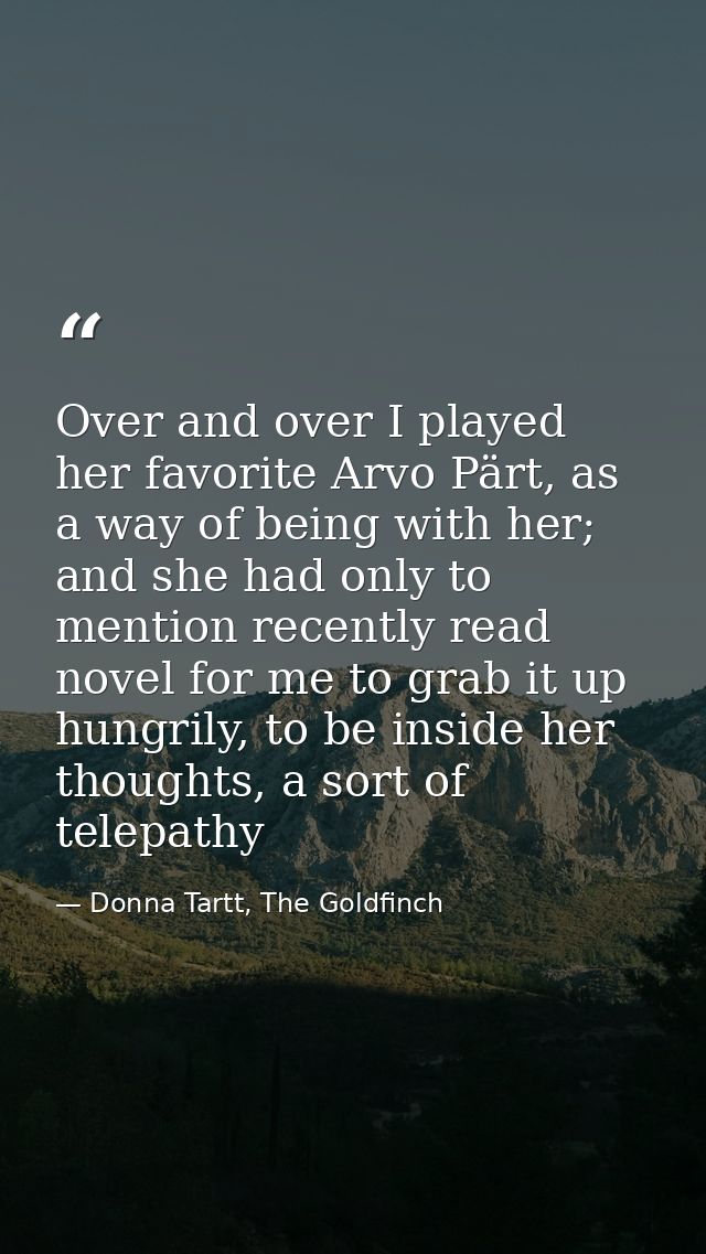 Over and over I played her favorite Arvo Pärt, as a way of being with her; and she had only to mention recently read nov — Donna Tartt, The Goldfinch
