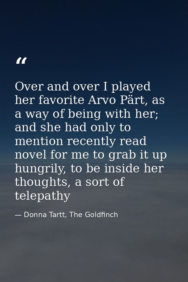 Over and over I played her favorite Arvo Pärt, as a way of being with her; and she had only to mention recently read nov — Donna Tartt, The Goldfinch