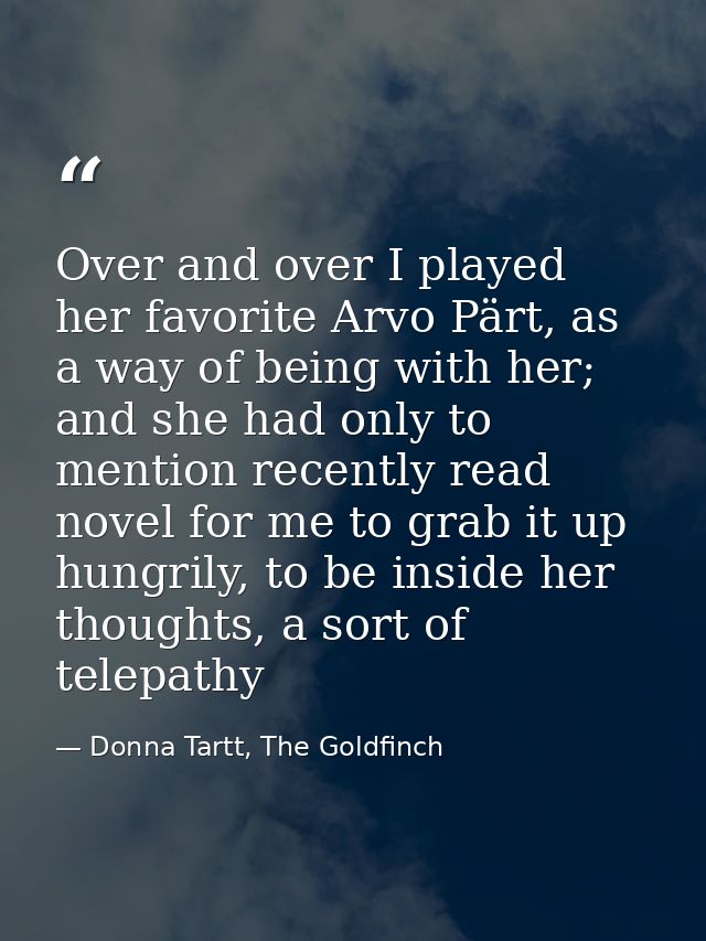 Over and over I played her favorite Arvo Pärt, as a way of being with her; and she had only to mention recently read nov — Donna Tartt, The Goldfinch