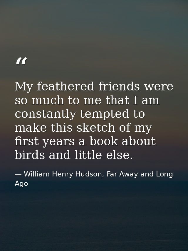 My feathered friends were so much to me that I am constantly tempted to make this sketch of my first years a book about  — William Henry Hudson, Far Away and Long Ago
