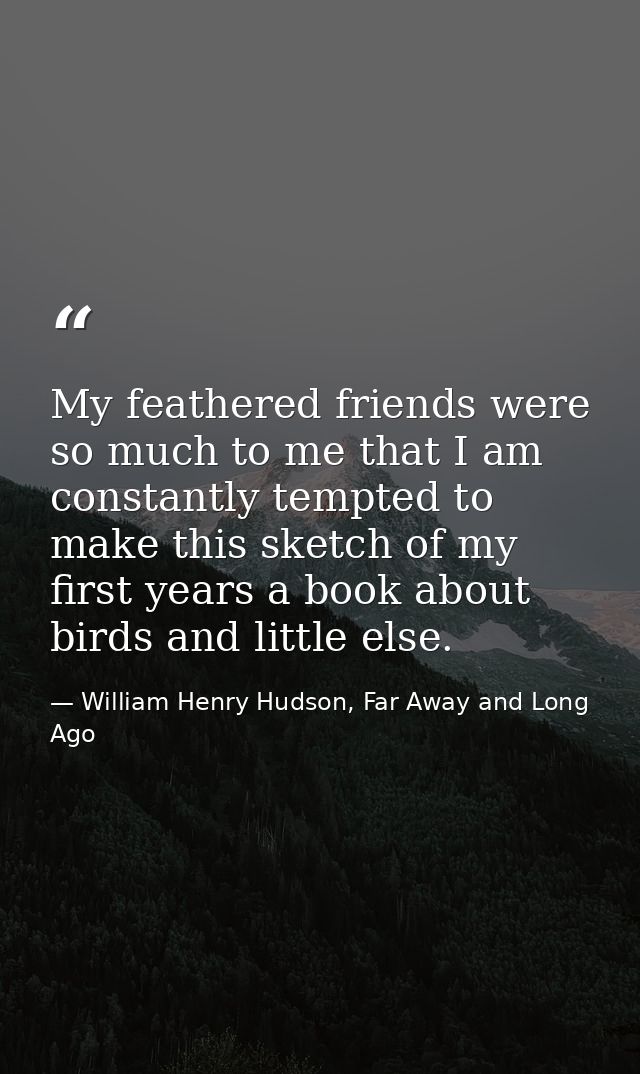My feathered friends were so much to me that I am constantly tempted to make this sketch of my first years a book about  — William Henry Hudson, Far Away and Long Ago