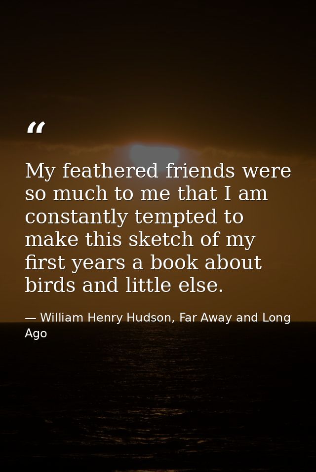 My feathered friends were so much to me that I am constantly tempted to make this sketch of my first years a book about  — William Henry Hudson, Far Away and Long Ago