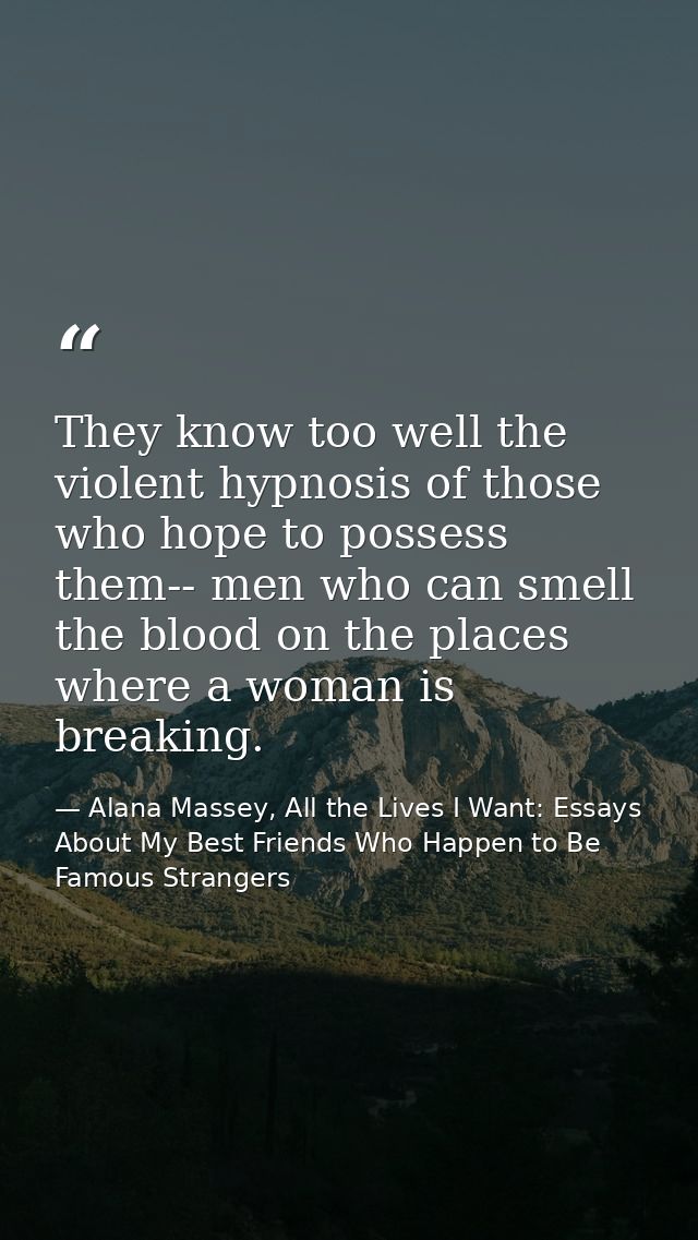 They know too well the violent hypnosis of those who hope to possess them-- men who can smell the blood on the places wh — Alana Massey, All the Lives I Want: Essays About My Best Friends Who Happen to Be Famous Strangers