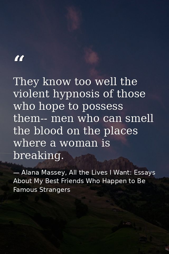 They know too well the violent hypnosis of those who hope to possess them-- men who can smell the blood on the places wh — Alana Massey, All the Lives I Want: Essays About My Best Friends Who Happen to Be Famous Strangers