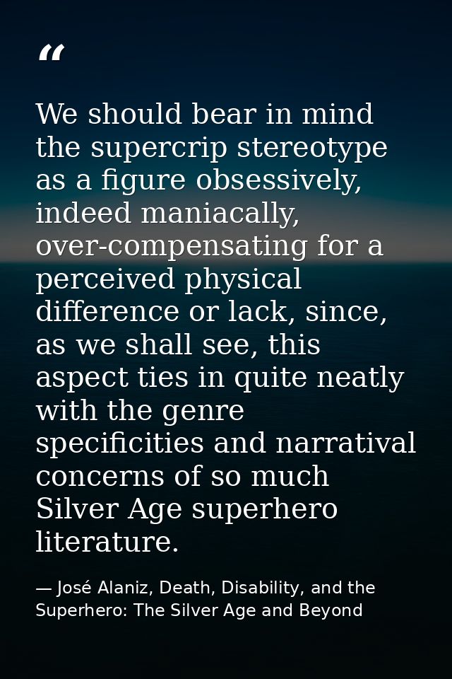 We should bear in mind the supercrip stereotype as a figure obsessively, indeed maniacally, over-compensating for a perc — José Alaniz, Death, Disability, and the Superhero: The Silver Age and Beyond