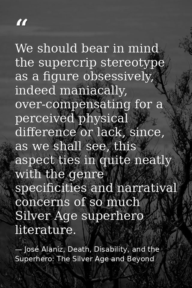 We should bear in mind the supercrip stereotype as a figure obsessively, indeed maniacally, over-compensating for a perc — José Alaniz, Death, Disability, and the Superhero: The Silver Age and Beyond