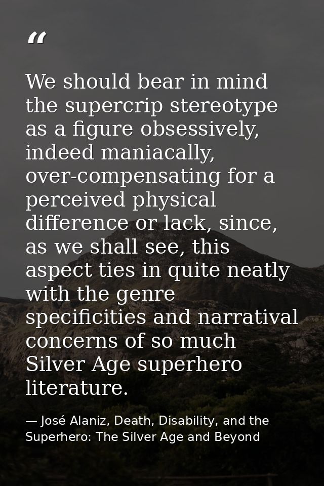 We should bear in mind the supercrip stereotype as a figure obsessively, indeed maniacally, over-compensating for a perc — José Alaniz, Death, Disability, and the Superhero: The Silver Age and Beyond