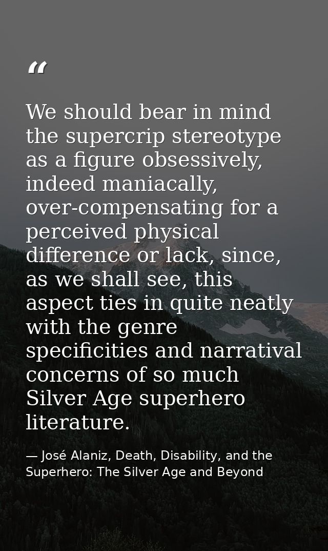 We should bear in mind the supercrip stereotype as a figure obsessively, indeed maniacally, over-compensating for a perc — José Alaniz, Death, Disability, and the Superhero: The Silver Age and Beyond