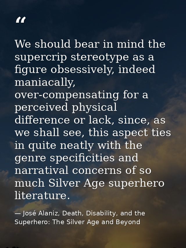 We should bear in mind the supercrip stereotype as a figure obsessively, indeed maniacally, over-compensating for a perc — José Alaniz, Death, Disability, and the Superhero: The Silver Age and Beyond